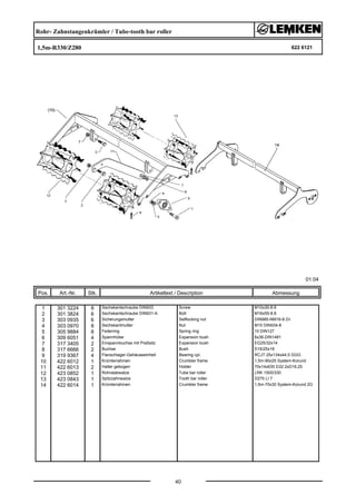 Rohr- Zahnstangenkrümler / Tube-tooth bar roller
1,5m-R330/Z280 622 6121
01.04
Pos. Art.-Nr. Stk. Artikeltext / Description
40
Abmessung
1 301 3224 8 Sechskantschraube DIN933 Screw M10x30-8.8
2 301 3824 6 Sechskantschraube DIN931-A Bolt M16x55-8.8
3 303 0935 6 Sicherungsmutter Selflocking nut DIN985-NM16-8 Zn
4 303 0970 8 Sechskantmutter Nut M10 DIN934-8
5 305 9884 8 Federring Spring ring 10 DIN127
6 309 6051 4 Spannhülse Expansion bush 6x36-DIN1481
7 317 3405 2 Einspannbuchse mit Preßsitz Expansion bush EG25/32x14
8 317 6666 2 Buchse Bush D16/25x16
9 319 9367 4 Flanschlager-Gehäuseeinheit Bearing cpl. RCJT 25x134x44,5 GGG
10 422 6012 1 Krümlerrahmen Crumbler frame 1,5m-90x25 System-Korund
11 422 6013 2 Halter gebogen Holder 70x14x635 D32 2xD16,25
12 423 0852 1 Rohrstabwalze Tube bar roller LRK 1500/330
13 423 0843 1 Spitzzahnwalze Tooth bar roller D275 LI 7
14 422 6014 1 Krümlerrahmen Crumbler frame 1,5m-70x30 System-Korund 2G
 