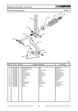 Spurlockerer ohne Halter / Track scraper
FSÜ+G25 40x20 Sy-Korund 557 5006
01.04
Pos. Art.-Nr. Stk. Artikeltext / Description
46
Abmessung
1 301 3384 1 Sechskantschraube spz. Bolt M12x55-10.9
2 301 3779 1 Sechskantschraube spz. Bolt M16x60-10.9
3 301 5769 1 Senkschraube Countersunk bolt M10x45-12.9-MU-10
4 302 8159 1 Spindel Screw M20x40-300
6 303 0934 1 Sicherungsmutter Selflocking nut DIN985-NM12-8 Zn
7 303 0935 1 Sicherungsmutter Selflocking nut DIN985-NM16-8 Zn
8 303 0936 1 Sicherungsmutter Selflocking nut DIN985-NM20-8 Zn
9 305 6268 1 Scheibe Washer D20,5/50x8 Zn
10 329 8409 1 Druckfeder Spring 14x47x175
13 427 0859 1 Halter Holder FSÜ 2Ge
14 427 8940 1 Lager Bearing FSÜ
15 305 1309 1 Sicherungsblech Locking plate 17x1,5x50 1xD11
16 337 4356 1 Gänsefußschar Duckfoot-share G25 5x250
17 427 0084 1 Zinken Tine 20x205x355 GFS
18 305 9884 1 Federring Spring ring 10 DIN127
 