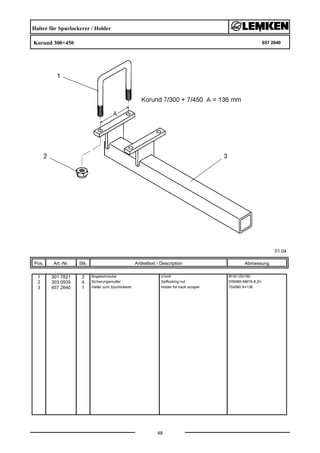 Halter für Spurlockerer / Holder
Korund 300+450 657 2640
01.04
Pos. Art.-Nr. Stk. Artikeltext / Description
48
Abmessung
1 301 7821 2 Bügelschraube U-bolt M16/120/160
2 303 0935 4 Sicherungsmutter Selflocking nut DIN985-NM16-8 Zn
3 457 2640 1 Halter zum Spurlockerer Holder for track scraper 70x990 A=136
 