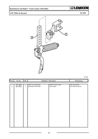 Spurlockerer mit Halter / Track scraper with holder
FSÜ P50/6 Sy-Korund 657 5007
01.04
Pos. Art.-Nr. Stk. Artikeltext / Description
50
Abmessung
1 557 2520 1 Halter zum Spurlockerer Holder for track scraper FSÜ 70x70-40x20
2 557 5007 1 Spurlockerer ohne Halter Track scraper FSÜ P50/6 Sy-Korund
 