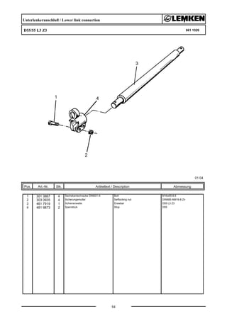 Unterlenkeranschluß / Lower link connection
D55/55 L3 Z3 661 1320
01.04
Pos. Art.-Nr. Stk. Artikeltext / Description
54
Abmessung
1 301 3867 4 Sechskantschraube DIN931-A Bolt M16x65-8.8
2 303 0935 4 Sicherungsmutter Selflocking nut DIN985-NM16-8 Zn
3 461 7919 1 Schienenwelle Drawbar D55 L3 Z3
4 461 9873 2 Sperrstück Stop D55
 