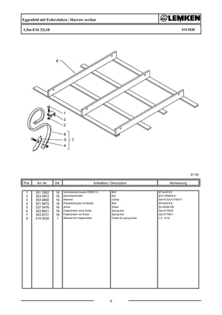 Eggenfeld mit Federzinken / Harrow section
1,5m-E16 32x10 515 5530
01.04
Pos. Art.-Nr. Stk. Artikeltext / Description
6
Abmessung
1 301 3363 16 Sechskantschraube DIN931-A Bolt M12x45-8.8
2 303 0972 16 Sechskantmutter Nut M12 DIN934-8
3 353 4660 16 Klemme Clamp 50x15-32x10 P50/11
4 301 9675 16 Planetschraube mit Mutter Bolt M10x40-8.8
5 337 5476 16 Schar Share S4-40x6x195
6 353 8621 16 Federzinken ohne Schar Spring tine 32x10 P50/5
7 353 8721 16 Federzinken mit Schar Spring tine 32x10 P50/1
8 415 5530 1 Rahmen für Federzinken Frame for spring tines 1,5 - 4/16
 