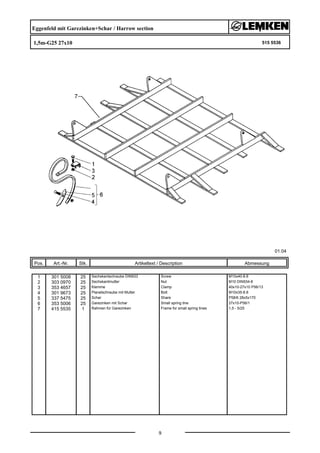 Eggenfeld mit Garezinken+Schar / Harrow section
1,5m-G25 27x10 515 5536
01.04
Pos. Art.-Nr. Stk. Artikeltext / Description
9
Abmessung
1 301 5008 25 Sechskantschraube DIN933 Screw M10x40-8.8
2 303 0970 25 Sechskantmutter Nut M10 DIN934-8
3 353 4657 25 Klemme Clamp 40x10-27x10 P56/13
4 301 9673 25 Planetschraube mit Mutter Bolt M10x35-8.8
5 337 5475 25 Schar Share P58/6 28x5x170
6 353 5006 25 Garezinken mit Schar Small spring tine 27x10-P56/1
7 415 5535 1 Rahmen für Garezinken Frame for small spring tines 1,5 - 5/25
 