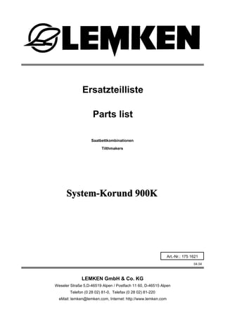 Saatbettkombinationen
System-Korund 900K
04.04
Ersatzteilliste
Weseler Straße 5,D-46519 Alpen / Postfach 11 60, D-46515 Alpen
Telefon (0 28 02) 81-0, Telefax (0 28 02) 81-220
eMail: lemken@lemken.com, Internet: http://www.lemken.com
Art.-Nr.: 175 1621
Parts list
Tilthmakers
LEMKEN GmbH & Co. KG
 