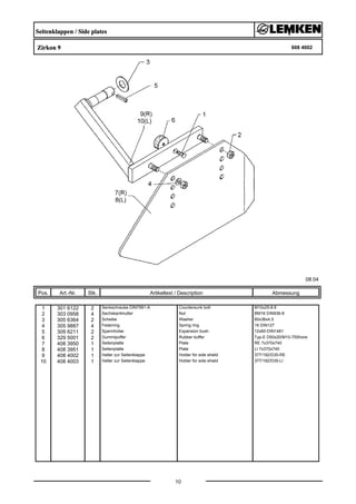 Seitenklappen / Side plates
Zirkon 9 608 4002
08.04
Pos. Art.-Nr. Stk. Artikeltext / Description
10
Abmessung
1 301 6122 2 Senkschraube DIN7991-A Countersunk bolt M10x25-8.8
2 303 0958 4 Sechskantmutter Nut BM16 DIN936-8
3 305 6364 2 Scheibe Washer 60x36x4,5
4 305 9887 4 Federring Spring ring 16 DIN127
5 309 6211 2 Spannhülse Expansion bush 12x60-DIN1481
6 329 5001 2 Gummipuffer Rubber buffer Typ-E D50x20/M10-75Shore
7 408 3950 1 Seitenplatte Plate RE 7x370x740
8 408 3951 1 Seitenplatte Plate LI 7x370x740
9 408 4002 1 Halter zur Seitenklappe Holder for side shield 377/192/D35-RE
10 408 4003 1 Halter zur Seitenklappe Holder for side shield 377/192/D35-LI
 