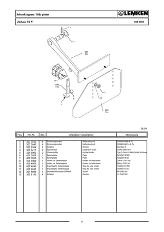 Seitenklappen / Side plates
Zirkon 7/9 V 608 4008
08.04
Pos. Art.-Nr. Stk. Artikeltext / Description
11
Abmessung
1 303 0932 6 Sicherungsmutter Selflocking nut DIN985-NM8-8 Zn
2 303 0941 4 Sicherungsmutter Selflocking nut DIN985-NM14-8 Zn
3 305 6364 2 Scheibe Washer 60x36x4,5
4 309 6211 2 Spannhülse Expansion bush 12x60-DIN1481
5 329 5002 2 Gummipuffer Rubber buffer Typ-D D40x20 M8x23 NR 90Shore
6 408 3954 1 Seitenplatte Plate 5x320x736 RE
7 408 3955 1 Seitenplatte Plate 5x320x736 LI
8 408 4008 1 Halter zur Seitenklappe Holder for side shield Zirkon 7/9-V RE
9 408 4009 1 Halter zur Seitenklappe Holder for side shield Zirkon 7/9-V LI
10 408 4040 1 Anschlag für Seitenklappe Stop for side shield 10x65x191 RE
11 408 4041 1 Anschlag für Seitenklappe Stop for side shield 10x65x191 LI
12 301 5008 4 Sechskantschraube DIN933 Screw M10x40-8.8
13 305 6180 4 Scheibe Washer 15 DIN7349
 