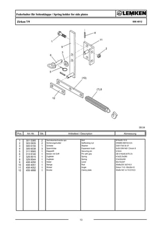 Federhalter für Seitenklappe / Spring holder for side plates
Zirkon 7/9 608 4012
08.04
Pos. Art.-Nr. Stk. Artikeltext / Description
13
Abmessung
1 301 5385 2 Sechskantschraube spz. Bolt M16x55-10.9
2 303 0935 2 Sicherungsmutter Selflocking nut DIN985-NM16-8 Zn
3 305 6155 1 Scheibe Washer D30/17x6 St-37
4 309 6038 3 Spannhülse Expansion bush 5x30-DIN1481 Chrom 8
5 311 9565 1 Klappstift Securing pin 4,5mm
6 313 8140 1 Bolzen mit Griff Pin with grip GB D16x50,8/70 Zn
7 329 8515 1 Zugfeder Spring 4,5x22,5x280
8 329 8544 1 Zugfeder Spring 5,5x32x249
9 408 4050 1 Hebel Lever 40x10x347
10 408 4051 1 Stange Rod 30x8x230 3xD16,5
11 408 4052 1 Winkel Angle Zirkon 7+9 / 80x30x10
12 459 4888 1 Brücke Clamp plate 30x8x140 1x110-D16,5
 