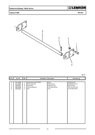 Schutzvorrichtung / Safety device
Zirkon 9/300 608 6047
08.04
Pos. Art.-Nr. Stk. Artikeltext / Description
15
Abmessung
1 301 5406 4 Sechskantschraube DIN933 Screw M16x50-8.8 Zn
2 303 0935 4 Sicherungsmutter Selflocking nut DIN985-NM16-8 Zn
3 309 6053 8 Spannhülse Expansion bush 6x40-DIN1481
4 408 6006 4 Verbindungslasche Connecting lashing 100x12x182/D16,25
5 408 6047 4 Rohr Tube 33,7x4,5x832 2xD6
 