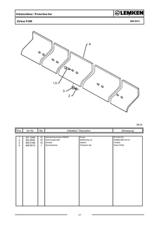 Schutzschiene / Protection bar
Zirkon 9/300 608 6513
08.04
Pos. Art.-Nr. Stk. Artikeltext / Description
17
Abmessung
1 301 3348 10 Sechskantschraube DIN933 Screw M12x40-8.8
2 303 0934 10 Sicherungsmutter Selflocking nut DIN985-NM12-8 Zn
3 305 6166 10 Scheibe Washer 13/35x5
4 408 6513 1 Schutzschiene Protection bar Zirkon 9/300
 
