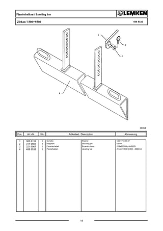 Planierbalken / Leveling bar
Zirkon 7/300+9/300 608 6533
08.04
Pos. Art.-Nr. Stk. Artikeltext / Description
18
Abmessung
1 305 6155 1 Scheibe Washer D30/17x6 St-37
2 311 9565 1 Klappstift Securing pin 4,5mm
3 321 6961 1 Exzenterhebel Eccentric lever D16x230/69x14x50/25
4 408 6533 1 Planierbalken Leveling bar Zirkon 7/300+9/300 - 2890mm
 
