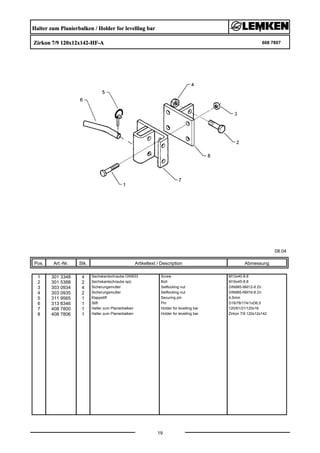Halter zum Planierbalken / Holder for levelling bar
Zirkon 7/9 120x12x142-HF-A 608 7807
08.04
Pos. Art.-Nr. Stk. Artikeltext / Description
19
Abmessung
1 301 3348 4 Sechskantschraube DIN933 Screw M12x40-8.8
2 301 5388 2 Sechskantschraube spz. Bolt M16x45-8.8
3 303 0934 4 Sicherungsmutter Selflocking nut DIN985-NM12-8 Zn
4 303 0935 2 Sicherungsmutter Selflocking nut DIN985-NM16-8 Zn
5 311 9565 1 Klappstift Securing pin 4,5mm
6 313 8346 1 Stift Pin D16/78/174/1xD6,5
7 408 7800 1 Halter zum Planierbalken Holder for levelling bar 120/61/21/120x16
8 408 7806 1 Halter zum Planierbalken Holder for levelling bar Zirkon 7/9 120x12x142
 