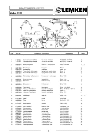 INHALTSVERZEICHNIS / CONTENTS
2
Zirkon 9/300
Pos Art.-Nr. Artikeltext / Description Abmessung Seite
1 313 7911 Oberlenkerbolzen mit Kette Top link pin with chain KAT2G D25,4/31,7x158 5
1 313 7921 Oberlenkerbolzen mit Kette Top link pin with chain KAT3G D31,7/25,4x158 6
2 655 9510 Wechselradgetriebe Gear box w. change gears Zirkon 9/300+400 7 .. 9
3 608 4002 Seitenklappen Side plates Zirkon 9 10
3 608 4008 Seitenklappen Side plates Zirkon 7/9 V 11
3 608 4010 Federhalter für Seitenklappe Spring holder for side plates Zirkon 7/9 12
3 608 4012 Federhalter für Seitenklappe Spring holder for side plates Zirkon 7/9 13
4 608 6035 Rahmenträger für Spurlockerer Frame carrier f. track scraper Zirkon 9/300 14
5 608 6047 Schutzvorrichtung Safety device Zirkon 9/300 15
5 608 6049 Schutzrohre Protection tubes Zirkon 9/300 P+S 16
6 608 6513 Schutzschiene Protection bar Zirkon 9/300 17
7 608 6533 Planierbalken Leveling bar Zirkon 7/300+9/300 18
7 608 7807 Halter zum Planierbalken Holder for levelling bar Zirkon 7/9 120x12x142-HF-A 19
7 608 7808 Halter zum Planierbalken Holder for levelling bar Zirkon 9-V 20
7 608 7809 Halter zum Planierbalken Holder for levelling bar Zirkon 7/9-H 21
8 608 8641 Räderkasten Gear bed Zirkon 9/300 22 .. 23
9 622 2882 Träger Carrier ZPW+TRW 24
9 622 2886 Träger Carrier 80x20x666 - RSW 25
10 622 5607 Stiftverstellung Adjuster 70x12 21xD17 26
11 622 6328 Flexi-Coil-Walze Flexi-Coil roller D450 50x50 3,0m 27
11 622 6332 Rohrstabwalze Tube bar roller RSW D400-3,0m 28
11 622 6345 Zahnpackerwalze Packer roller ZPW D500-3,0m 29
11 622 6349 Zahnpackerwalze Packer roller ZPW D420-3,0m 30
11 622 6351 Rohrstabwalze Tube bar roller RSW D540-3,0m 31
11 622 6711 Trapezringwalze Trapezering roller TRW D500-3,0m 32
11 622 6722 Trapezringwalze Trapezering roller TRW D500-300-A-17R 33
11 622 6724 Trapezringwalze Trapezering roller TRW D500-300-B-25R 34
11 622 6728 Trapezringwalze Trapezering roller TRW D500-300-B-24R 35
11 622 6734 Trapezringwalze Trapezering roller TRW D500-300-B-17R 36
11 622 6739 Trapezpackerwalze Trapeze packer roller TPW D500-300-24R-125 37
11 622 6752 Trapezpackerwalze Trapeze packer roller TPW D500-300-20R150 38
 