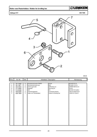 Halter zum Planierbalken / Holder for levelling bar
Zirkon 9-V 608 7808
08.04
Pos. Art.-Nr. Stk. Artikeltext / Description
20
Abmessung
1 301 5406 6 Sechskantschraube DIN933 Screw M16x50-8.8 Zn
2 301 3871 2 Sechskantschraube spz. Bolt M16x65-10.9 Zn
3 303 0935 6 Sicherungsmutter Selflocking nut DIN985-NM16-8 Zn
4 311 9565 1 Klappstift Securing pin 4,5mm
5 313 8346 1 Stift Pin D16/78/174/1xD6,5
6 408 6006 2 Verbindungslasche Connecting lashing 100x12x182/D16,25
7 408 7800 1 Halter zum Planierbalken Holder for levelling bar 120/61/21/120x16
 