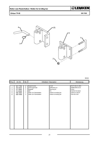 Halter zum Planierbalken / Holder for levelling bar
Zirkon 7/9-H 608 7809
08.04
Pos. Art.-Nr. Stk. Artikeltext / Description
21
Abmessung
1 301 7789 2 Bügelschraube U-bolt M12/71x94 Zn (284)
2 303 0934 4 Sicherungsmutter Selflocking nut DIN985-NM12-8 Zn
3 311 9565 1 Klappstift Securing pin 4,5mm
4 313 8346 1 Stift Pin D16/78/174/1xD6,5
5 408 7800 1 Halter zum Planierbalken Holder for levelling bar 120/61/21/120x16
6 408 7808 1 Halter zum Planierbalken Holder for levelling bar 120x142-21x61
 