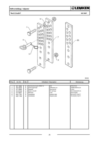 Stiftverstellung / Adjuster
70x12 21xD17 622 5607
08.04
Pos. Art.-Nr. Stk. Artikeltext / Description
26
Abmessung
1 301 3884 6 Sechskantschraube DIN931-A Bolt M16x70-8.8
2 303 0935 6 Sicherungsmutter Selflocking nut DIN985-NM16-8 Zn
3 311 9565 4 Klappstift Securing pin 4,5mm
4 313 8140 4 Bolzen mit Griff Pin with grip GB D16x50,8/70 Zn
5 317 6801 2 Röhrchen Tube 26,9/16,9x26
6 422 1181 4 Verstelleiste Adjuster plate 60x12x374 15xD17
7 422 1182 4 Verstelleiste Adjuster plate 70x12x404 21xD17
 