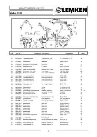 INHALTSVERZEICHNIS / CONTENTS
3
Zirkon 9/300
Pos Art.-Nr. Artikeltext / Description Abmessung Seite
11 622 6760 Trapezpackerwalze Trapeze packer roller TPW D500-300-17R175 39
12 640 8392 Dreipunktturm Headstock Zirkon 6/7/9-ST 40
13 670 5055 Zapfwellenschutz Durchtrieb PTO guard 1.3/8 41
13 670 5058 Zapfwellenschutz PTO guard Zirkon 9/300+400 42
14 557 2520 Halter zum Spurlockerer Holder for track scraper FSÜ 70x70-40x20 43
14 557 4995 Spurlockerer ohne Halter Track scraper FSÜ+G25 40x20 44
14 657 4990 Spurlockerer mit Halter Track scraper with holder FSÜ-G25 70x70 45
15 661 1330 Unterlenkeranschluß Lower link connection D55/P L2 Z2 46
15 661 1332 Unterlenkeranschluß Lower link connection D55/P L2 Z3 47
15 661 1336 Unterlenkeranschluß Lower link connection D55/P L3 Z2 48
15 661 1338 Unterlenkeranschluß Lower link connection D55/P L3 Z3 49
16 661 6166 Kupplungsdreieck T.p.-linkage, triangular Zirkon 6/7/9 50
17 661 8360 Kupplungsteile Fittings FH Solitair/Zirkon 9 51
17 661 8364 Kupplungsteile Fittings FK Solitair/Zirkon 9 52
17 661 8450 Hydraulisches Aushubgestänge Hydraulic lift linkage Zirkon 6/7/9-AHG-ST 53 .. 54
17 661 8454 Spannschloß mit Kette Turnbuckle with chain TG-370-M 55
17 661 8455 Spannschloß mit Brücke Turnbuckle TG-370-M 56
18 608 7804 Haltersatz zur Rohrstabwalze Carrier for tube bar roller Zirkon 7/9-FA 57
18 661 8471 Frontanbaubock Front headstock FAB-Zirkon 6/7/9-ST 58
18 661 8475 Teile für Frontanbau Parts for front mounting Zirkon 6/7/9-ST 59
19 666 1114 Messerzinken Blade tine SG30 RE Zirkon 9 60
19 666 1115 Messerzinken Blade tine SG30 LI Zirkon 9 61
19 666 1116 Messerzinken Blade tine S30P RE Zirkon 9 62
19 666 1117 Messerzinken Blade tine S30P LI Zirkon 9 63
19 666 1118 Messerzinken Blade tine G30P RE Zirkon 9 64
19 666 1119 Messerzinken Blade tine G30P LI Zirkon 9 65
19 666 1126 Messerzinken Blade tine Zirkon 6/300+9/300 66
19 666 1135 Messerzinken aufgepanzert Blade tine, hardfaced Zirkon 9/300 67
20 670 1632 Leuchtenhalter Carrier for light LH 14 68
20 670 2011 Warntafel mit Beleuchtung Lighting equipment with boards HVR+HVL 5m 69
21 675 5200 Hydraulikanlage EW Hydraulic assembly SA 80x320-AHG-ST 70
21 675 5202 Hydraulikanlage EW Hydraulic assembly SA 90x320-AHG-ST 71
 
