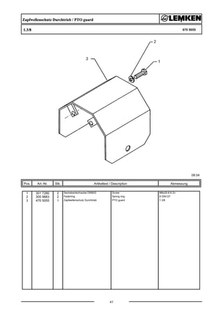 Zapfwellenschutz Durchtrieb / PTO guard
1.3/8 670 5055
08.04
Pos. Art.-Nr. Stk. Artikeltext / Description
41
Abmessung
1 301 7280 2 Sechskantschraube DIN933 Screw M8x25-8.8 Zn
2 305 9883 2 Federring Spring ring 8 DIN127
3 470 5055 1 Zapfwellenschutz Durchtrieb PTO guard 1.3/8
 