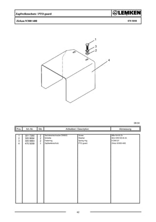 Zapfwellenschutz / PTO guard
Zirkon 9/300+400 670 5058
08.04
Pos. Art.-Nr. Stk. Artikeltext / Description
42
Abmessung
1 301 7260 2 Sechskantschraube DIN933 Screw M8x16-8.8 Zn
2 305 8694 2 Scheibe Washer A8,4 DIN125-St Zn
3 305 9883 2 Federring Spring ring 8 DIN127
4 470 5058 1 Zapfwellenschutz PTO guard Zirkon 9/300+400
 