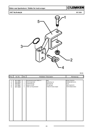 Halter zum Spurlockerer / Holder for track scraper
FSÜ 70x70-40x20 557 2520
08.04
Pos. Art.-Nr. Stk. Artikeltext / Description
43
Abmessung
1 301 4020 1 Sechskantschraube DIN931-A Bolt M16x110-8.8 Zn
2 303 0935 1 Sicherungsmutter Selflocking nut DIN985-NM16-8 Zn
3 305 8551 1 Federsicherung Securing clip 41x3
4 313 7807 1 Bolzen mit Griff Pin with grip GB D12x57,5/71
5 457 2520 1 Halter zum Spurlockerer Holder for track scraper 70x70-40x20 Zirkon
 