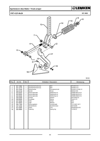 Spurlockerer ohne Halter / Track scraper
FSÜ+G25 40x20 557 4995
08.04
Pos. Art.-Nr. Stk. Artikeltext / Description
44
Abmessung
1 301 3384 1 Sechskantschraube spz. Bolt M12x55-10.9
2 301 3779 1 Sechskantschraube spz. Bolt M16x60-10.9
3 301 5769 1 Senkschraube Countersunk bolt M10x45-12.9-MU-10
4 302 8159 1 Spindel Screw M20x40-300
6 303 0934 1 Sicherungsmutter Selflocking nut DIN985-NM12-8 Zn
7 303 0935 1 Sicherungsmutter Selflocking nut DIN985-NM16-8 Zn
8 303 0936 1 Sicherungsmutter Selflocking nut DIN985-NM20-8 Zn
9 305 6268 1 Scheibe Washer D20,5/50x8 Zn
10 329 8409 1 Druckfeder Spring 14x47x175
13 427 0858 1 Halter Holder FSÜ
14 427 8940 1 Lager Bearing FSÜ
15 305 1309 1 Sicherungsblech Locking plate 17x1,5x50 1xD11
16 337 4356 1 Gänsefußschar Duckfoot-share G25 5x250
17 427 0084 1 Zinken Tine 20x205x355 GFS
18 305 9884 1 Federring Spring ring 10 DIN127
 