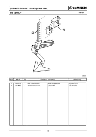 Spurlockerer mit Halter / Track scraper with holder
FSÜ-G25 70x70 657 4990
08.04
Pos. Art.-Nr. Stk. Artikeltext / Description
45
Abmessung
1 557 2520 1 Halter zum Spurlockerer Holder for track scraper FSÜ 70x70-40x20
2 557 4995 1 Spurlockerer ohne Halter Track scraper FSÜ+G25 40x20
 