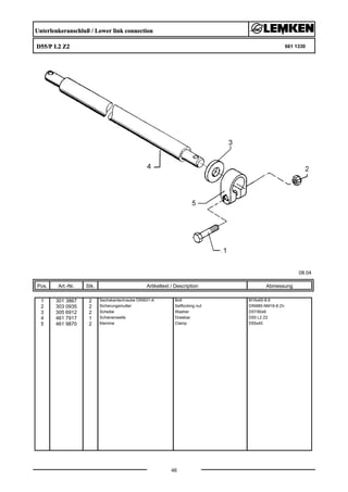 Unterlenkeranschluß / Lower link connection
D55/P L2 Z2 661 1330
08.04
Pos. Art.-Nr. Stk. Artikeltext / Description
46
Abmessung
1 301 3867 2 Sechskantschraube DIN931-A Bolt M16x65-8.8
2 303 0935 2 Sicherungsmutter Selflocking nut DIN985-NM16-8 Zn
3 305 6912 2 Scheibe Washer D57/90x6
4 461 7917 1 Schienenwelle Drawbar D55 L2 Z2
5 461 9870 2 Klemme Clamp D55x40
 