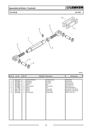 Spannschloß mit Brücke / Turnbuckle
TG-370-M 661 8455
08.04
Pos. Art.-Nr. Stk. Artikeltext / Description
56
Abmessung
1 302 8915 1 Spannschloßmutter Threaded sleeve TR30x3x390
2 302 9000 1 Gabelstück Forkpiece TR30x3x200
3 302 9001 1 Gabelstück Forkpiece TR30x3LHx200
4 303 3040 1 Mutter Nut TR 30x3 SW 46
5 305 8867 8 Sicherungsring Securing ring 30x2 DIN471 Zn
6 313 7802 4 Bolzen Pin KN D30/35x63/80 Zn
7 459 1136 2 Brücke Clamp plate 50x15x180 1x120-D30,25
8 459 1137 1 Brücke Clamp plate 50x25x180 1x120-D30,25
9 323 6348 2 Schmiernippel Grease nipple AM10x1 DIN71412
 