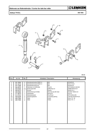 Haltersatz zur Rohrstabwalze / Carrier for tube bar roller
Zirkon 7/9-FA 608 7804
08.04
Pos. Art.-Nr. Stk. Artikeltext / Description
57
Abmessung
1 301 3824 3 Sechskantschraube DIN931-A Bolt M16x55-8.8
2 301 4019 4 Sechskantschraube DIN931-A Bolt M16x110-8.8
3 301 5388 6 Sechskantschraube spz. Bolt M16x45-8.8
4 302 8570 1 Oberlenker mit Griffmutter Top link KAT2 M30x3,5 430-630
5 303 0935 13 Sicherungsmutter Selflocking nut DIN985-NM16-8 Zn
6 305 6273 1 Scheibe Washer 26/40/4 Zn-V
7 305 8560 1 Federsicherung mit Kette Securing clip with chain D3,6/D21-460mm-Zn
8 311 8610 1 Federstecker Spring pin D3,6 Zn
9 313 7812 1 Oberlenkerbolzen Top link pin KAT2 D25,4x156
10 408 6008 3 Verbindungslasche Connecting lashing 136/100/12/D34/D16,25
11 408 7804 1 Halter Holder Zirkon 7/9 - MI
12 408 7805 2 Halter Holder Zirkon 7/9 - A
 