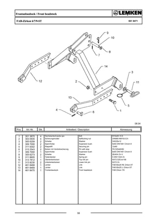 Frontanbaubock / Front headstock
FAB-Zirkon 6/7/9-ST 661 8471
08.04
Pos. Art.-Nr. Stk. Artikeltext / Description
58
Abmessung
1 301 3870 4 Sechskantschraube spz. Bolt M16x65-10.9
2 303 0935 4 Sicherungsmutter Selflocking nut DIN985-NM16-8 Zn
3 305 6259 2 Scheibe Washer D45/29x12
4 309 7000 2 Spannhülse Expansion bush 8x50-DIN1481 Chrom 8
5 311 9302 2 Klappstift Securing pin 12x60
6 313 2543 2 Bolzen mit Verdrehsicherung Pin with stop FB D25x60/82
7 309 7000 1 Spannhülse Expansion bush 8x50-DIN1481 Chrom 8
8 305 6273 2 Scheibe Washer 26/40/4 Zn-V
9 311 8605 1 Federstecker Spring pin 5 DIN11024 Zn
10 313 7812 1 Oberlenkerbolzen Top link pin KAT2 D25,4x156
11 313 8230 2 Unterlenkerbolzen Lower link pin KAT2 Zn
12 461 8468 1 Lenker Link FAB 80x25 RE Zirkon-ST
13 461 8469 1 Lenker Link FAB 80x25 LI Zirkon-ST
14 461 8470 1 Frontanbaubock Front headstock FAB Zirkon 7/9
 
