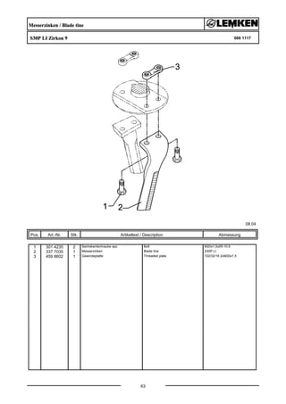 Messerzinken / Blade tine
S30P LI Zirkon 9 666 1117
08.04
Pos. Art.-Nr. Stk. Artikeltext / Description
63
Abmessung
1 301 4235 2 Sechskantschraube spz. Bolt M20x1,5x55-10.9
2 337 7035 1 Messerzinken Blade tine S30P LI
3 459 8602 1 Gewindeplatte Threaded plate 102/32/16 2xM20x1,5
 
