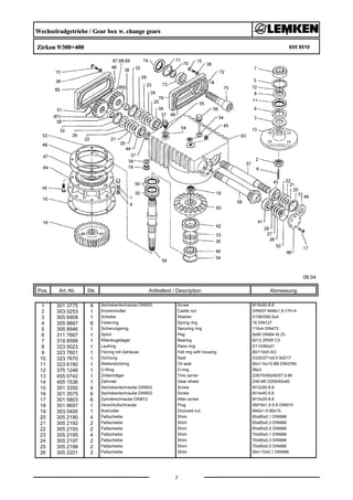 Wechselradgetriebe / Gear box w. change gears
Zirkon 9/300+400 655 9510
08.04
Pos. Art.-Nr. Stk. Artikeltext / Description
7
Abmessung
1 301 3775 8 Sechskantschraube DIN933 Screw M16x50-8.8
2 303 0253 1 Kronenmutter Castle nut DIN937-M48x1,5-17H-A
3 305 6908 1 Scheibe Washer D108/D60,5x4
4 305 9887 8 Federring Spring ring 16 DIN127
5 305 8946 1 Sicherungsring Securing ring 110x4 DIN472
6 311 7667 1 Splint Peg 8x80 DIN94-St Zn
7 319 8599 1 Rillenkugellager Bearing 6212 2RSR C3
8 323 5023 1 Laufring Race ring D110/60x21
9 323 7601 1 Filzring mit Gehäuse Felt ring with housing 80/110x5 AO
10 323 7670 1 Dichtung Seal D330/271x0,5 8xD17
11 323 8180 1 Wellendichtring Oil seal 80x110x10 BB DIN3760
12 375 1246 1 O-Ring O-ring 58x3
13 455 0742 1 Zinkenträger Tine carrier 235/70/55x50/57,5-MI
14 455 1536 1 Zahnrad Gear wheel Z49 M5 D255/65x60
15 301 3350 4 Sechskantschraube DIN933 Screw M12x50-8.8
16 301 3575 8 Sechskantschraube DIN933 Screw M14x40 8.8
17 301 5803 6 Zylinderschraube DIN912 Allen screw M10x20-8.8
18 301 9697 1 Verschlußschraube Plug AM18x1,5-5.8 DIN910
19 303 0400 1 Nutmutter Grooved nut M40x1,5-60x15
20 305 2190 4 Paßscheibe Shim 65x85x0,1 DIN988
21 305 2192 2 Paßscheibe Shim 65x85x0,3 DIN988
22 305 2193 2 Paßscheibe Shim 65x85x0,5 DIN988
23 305 2195 4 Paßscheibe Shim 70x90x0,1 DIN988
24 305 2197 2 Paßscheibe Shim 70x90x0,3 DIN988
25 305 2198 2 Paßscheibe Shim 70x90x0,5 DIN988
26 305 2201 2 Paßscheibe Shim 90x110x0,1 DIN988
 