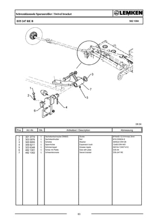 Schwenkkonsole Spuranreißer / Swivel bracket
D35 247 RE B 582 1304
08.04
Pos. Art.-Nr. Stk. Artikeltext / Description
83
Abmessung
1 301 3774 1 Sechskantschraube DIN933 Screw M16x50-12.9 A=max.3mm
2 303 0976 1 Sechskantmutter Nut M16 DIN934-8
3 305 6955 1 Scheibe Washer 36/60x5 DIN126
4 309 6211 1 Spannhülse Expansion bush 12x60-DIN1481
5 323 6348 1 Schmiernippel Grease nipple AM10x1 DIN71412
6 482 1301 1 Achse mit Platte Axle with plate D35-44
7 482 1302 1 Schwenkkonsole Swivel bracket D35-247 RE
 