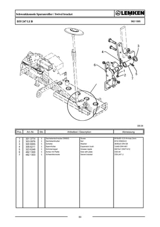 Schwenkkonsole Spuranreißer / Swivel bracket
D35 247 LI B 582 1305
08.04
Pos. Art.-Nr. Stk. Artikeltext / Description
84
Abmessung
1 301 3774 1 Sechskantschraube DIN933 Screw M16x50-12.9 A=max.3mm
2 303 0976 1 Sechskantmutter Nut M16 DIN934-8
3 305 6955 1 Scheibe Washer 36/60x5 DIN126
4 309 6211 1 Spannhülse Expansion bush 12x60-DIN1481
5 323 6348 1 Schmiernippel Grease nipple AM10x1 DIN71412
6 482 1300 1 Achse mit Platte Axle with plate D35-44
7 482 1303 1 Schwenkkonsole Swivel bracket D35-247 LI
 
