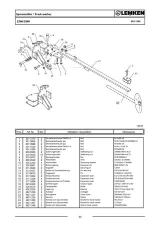 Spuranreißer / Track marker
Z300 D380 682 1249
08.04
Pos. Art.-Nr. Stk. Artikeltext / Description
89
Abmessung
1 301 3379 2 Sechskantschraube DIN931-A Bolt M12x50-8.8
2 301 3666 2 Sechskantschraube spz. Bolt M16x1,5x35-10.9 DIN961-A
3 301 3920 2 Sechskantschraube spz. Bolt M16x80-8.8
4 301 4020 8 Sechskantschraube DIN931-A Bolt M16x110-8.8 Zn
5 301 5389 2 Sechskantschraube spz. Bolt M16x50-8.8
6 303 0933 2 Sicherungsmutter Selflocking nut DIN985-NM10-8 Zn
7 303 0935 10 Sicherungsmutter Selflocking nut DIN985-NM16-8 Zn
8 303 0972 2 Sechskantmutter Nut M12 DIN934-8
9 305 2040 2 Paßscheibe Shim 25x35x1,0 DIN988
10 305 2230 4 Stützscheibe Supporting washer S 25x35x2,0 DIN988
11 305 8861 2 Sicherungsring Securing ring 25x2 DIN471 Zn
12 311 9565 2 Klappstift Securing pin 4,5mm
13 313 2537 2 Bolzen mit Verdrehsicherung Pin with stop FN D25x180/197
14 313 8610 2 Poggestert Pin D10x85 Zn (10x210)
15 317 3303 2 Einspannbuchse Expansion bush EG12/16x15-DIN1498
16 317 3328 4 Einspannbuchse Expansion bush EG16/20x20-DIN1498
17 317 3408 4 Einspannbuchse mit Preßsitz Expansion bush EG25/32x20
18 323 6349 2 Schmiernippel Grease nipple CM10x1 DIN71412-90°
19 329 5010 2 Parabelpuffer Buffer D50x61-M10x33
20 402 2525 2 Lagerung Bearing 150x170 Vari-Opal 120
21 482 1226 2 Ausleger Outrigger 50x18x1244
22 482 1227 2 Kreuzgelenk Cross union 40x40x42 D20/16,2
23 482 1250 2 Klemme Clamp D30-50x15 100mm
24 482 1266 1 Konsole zum Spuranreißer Bracket for track marker RE Zirkon
25 482 1267 1 Konsole zum Spuranreißer Bracket for track marker LI Zirkon
26 582 1248 2 Achse zum Spuranreißer Axle for track marker D30x595 668A
 