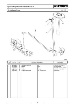 Spuranreißergestänge / Rods for track markers
Zirkon/Quarz 300 cm 682 1309
08.04
Pos. Art.-Nr. Stk. Artikeltext / Description
94
Abmessung
1 301 3666 2 Sechskantschraube spz. Bolt M16x1,5x35-10.9 DIN961-A
2 482 1250 1 Klemme Clamp D30-50x15 100mm
3 482 1307 2 Stange Rod 40x12x1083 2xD10,25 2xD16,25
4 482 1310 2 Ausleger Outrigger 50x18x1200 D12,25/16,25
5 582 1248 2 Achse zum Spuranreißer Axle for track marker D30x595 668A
 