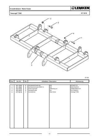Grundrahmen / Basic frame
Smaragd 7/260 617 8218
01.04
Pos. Art.-Nr. Stk. Artikeltext / Description
11
Abmessung
1 301 3250 6 Sechskantschraube spz. Bolt M10x55-10.9
2 301 4600 6 Sechskantschraube DIN931-A Bolt M20x70x28-8.8
3 303 0936 6 Sicherungsmutter Selflocking nut DIN985-NM20-8 Zn
4 303 0970 6 Sechskantmutter Nut M10 DIN934-8
5 417 8218 1 Grundrahmen Basic frame Smaragd 7/260
 