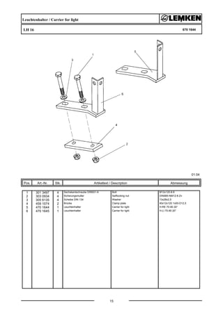 Leuchtenhalter / Carrier for light
LH 16 670 1644
01.04
Pos. Art.-Nr. Stk. Artikeltext / Description
15
Abmessung
1 301 3497 4 Sechskantschraube DIN931-A Bolt M12x120-8.8
2 303 0934 4 Sicherungsmutter Selflocking nut DIN985-NM12-8 Zn
3 305 6135 4 Scheibe DIN 134 Washer 13x28x2,5
4 459 1074 2 Brücke Clamp plate 40x12x120 1x93-D12,5
5 470 1644 1 Leuchtenhalter Carrier for light H-RE 70-90 20°
6 470 1645 1 Leuchtenhalter Carrier for light H-LI 70-90 20°
 