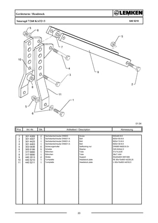 Geräteturm / Headstock
Smaragd 7/260 KAT2+3 640 5210
01.04
Pos. Art.-Nr. Stk. Artikeltext / Description
20
Abmessung
1 301 4269 2 Sechskantschraube DIN933 Screw M20x60-8.8
2 301 4407 1 Sechskantschraube DIN931-A Bolt M20x100-8.8
3 301 4425 1 Sechskantschraube DIN931-A Bolt M20x110-8.8
4 301 4463 1 Sechskantschraube DIN931-A Bolt M20x130-8.8
5 303 0936 5 Sicherungsmutter Selflocking nut DIN985-NM20-8 Zn
6 305 6186 5 Scheibe Washer D20,5/40x2,5
7 317 6880 1 Röhrchen Tube 51x14,2x30
8 317 6890 1 Röhrchen Tube 38x7,1x54
9 440 3513 2 Strebe Support 50x20x925 SM7/260
10 440 5210 1 Turmplatte Headstock plate RE 80x15x600 4xD26,25
11 440 5211 1 Turmplatte Headstock plate LI 80x15x600 4xD32,5
 