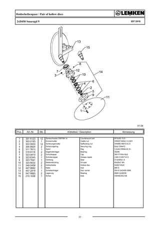 Hohlscheibenpaar / Pair of hollow discs
2xD450 Smaragd 9 657 2418
01.04
Pos. Art.-Nr. Stk. Artikeltext / Description
21
Abmessung
1 301 6123 12 Senkschraube DIN7991-A Countersunk bolt M10x30-10.9
2 303 0193 1 Kronenmutter Castle nut DIN937-M24x1,5-22H
3 303 0933 12 Sicherungsmutter Selflocking nut DIN985-NM10-8 Zn
4 305 8924 2 Sicherungsring Securing ring 62x2 DIN472
5 311 7613 1 Splint Peg 3,2x40 DIN94-St Zn
6 319 9116 2 Kegelrollenlager Bearing 30206.
7 323 0410 2 Schutzkappe Cap D81/77/40x18x2
8 323 6345 1 Schmiernippel Grease nipple LAM 6 DIN71412
9 323 7641 1 Dichtung Seal D120/65x1,6
10 323 8032 2 Wellendichtring Oil seal 40x55x7 BA
11 349 0458 2 Hohlscheibe Hollow disc D450/100x5
12 447 8882 1 Nabe Hub 668 A
13 457 2418 1 Scheibenträger Disc carrier 50x18 2xD450-SM9
14 547 8883 2 Lagerung Bearing 668A 2x30206
15 215 1636 1 Achse Axle D50/40/30x128
 