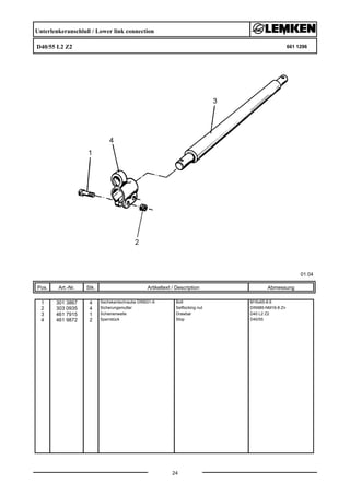 Unterlenkeranschluß / Lower link connection
D40/55 L2 Z2 661 1296
01.04
Pos. Art.-Nr. Stk. Artikeltext / Description
24
Abmessung
1 301 3867 4 Sechskantschraube DIN931-A Bolt M16x65-8.8
2 303 0935 4 Sicherungsmutter Selflocking nut DIN985-NM16-8 Zn
3 461 7915 1 Schienenwelle Drawbar D40 L2 Z2
4 461 9872 2 Sperrstück Stop D40/55
 