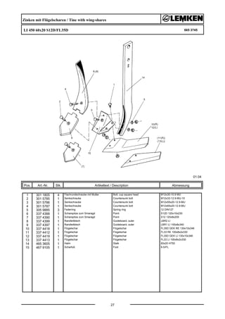 Zinken mit Flügelscharen / Tine with wing-shares
LI 450 60x20 S12D/FL35D 665 3745
01.04
Pos. Art.-Nr. Stk. Artikeltext / Description
27
Abmessung
1 301 1805 4 Flachrundschraube mit Mutter Bolt, cup square head M12x30-10.9 MU
2 301 5785 1 Senkschraube Countersunk bolt M12x33-12.9-MU-10
3 301 5786 1 Senkschraube Countersunk bolt M12x55x20-12.9-MU
4 301 5787 1 Senkschraube Countersunk bolt M12x65x20-12.9-MU
5 305 9885 3 Federring Spring ring 12 DIN127
6 337 4388 1 Scharspitze zum Smaragd Point S12D 120x10x230
7 337 4390 1 Scharspitze zum Smaragd Point S12 120x8x205
8 337 4399 1 Randleitblech Guideboard, outer LBR2 LI
9 337 4397 1 Randleitblech Guideboard, outer LBR1 LI 100x8x340
10 337 4418 1 Flügelschar Flügelschar FL35D GEK RE 130x10x346
11 337 4412 1 Flügelschar Flügelschar FL33 RE 100x8x2x330
12 337 4419 1 Flügelschar Flügelschar FL35D GEK LI 130x10x346
13 337 4413 1 Flügelschar Flügelschar FL33 LI 100x8x2x330
14 465 3605 1 Halm Stalk 60x20 H750
15 467 9105 1 Scharfuß Foot 8-S/FL
 
