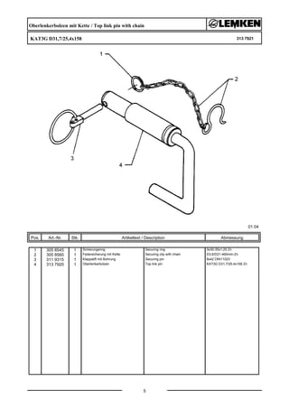 Oberlenkerbolzen mit Kette / Top link pin with chain
KAT3G D31,7/25,4x158 313 7921
01.04
Pos. Art.-Nr. Stk. Artikeltext / Description
5
Abmessung
1 305 8545 1 Sicherungsring Securing ring 3x30-35x1,25 Zn
2 305 8560 1 Federsicherung mit Kette Securing clip with chain D3,6/D21-460mm-Zn
3 311 9315 1 Klappstift mit Bohrung Securing pin 8x42 DIN11023
4 313 7920 1 Oberlenkerbolzen Top link pin KAT3G D31,7/25,4x158 Zn
 