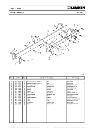 Träger / Carrier
120x20x1795 SM7 Ü 617 8116
01.04
Pos. Art.-Nr. Stk. Artikeltext / Description
7
Abmessung
1 301 3838 10 Sechskantschraube DIN931-A Bolt M16x60-8.8
2 301 4313 1 Sechskantschraube DIN931-A Bolt M20x70-8.8
3 303 0935 10 Sicherungsmutter Selflocking nut DIN985-NM16-8 Zn
4 303 0936 1 Sicherungsmutter Selflocking nut DIN985-NM20-8 Zn
5 305 6143 10 Scheibe Washer B17/30x3 DIN125
6 305 6164 1 Scheibe Washer D35/20,5x5
7 311 9565 2 Klappstift Securing pin 4,5mm
8 313 8140 2 Bolzen mit Griff Pin with grip GB D16x50,8/70 Zn
9 317 3341 4 Einspannbuchse Expansion bush EG22/28x20-DIN1498
10 317 6658 4 Buchse Bush D16/22x22
11 417 8116 1 Träger Smaragd 7Ü Carrier 120x20x1795 2xD28
12 417 8117 1 Träger Carrier 80x20x1170 2xD28 5xD16
13 417 8118 2 Lenker Link 50x8x372 1x322-D16
14 417 8119 2 Verstellplatte Adjuster plate 8x401,5x204
15 459 1051 2 Brücke Clamp plate 40x8x200 1x160-D16
 