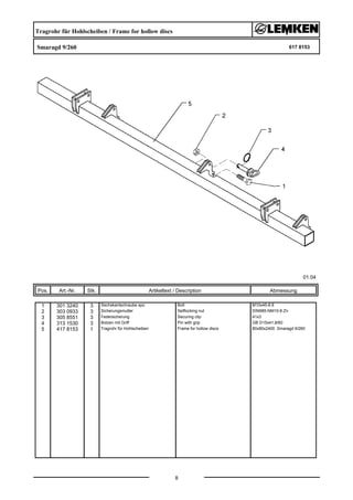 Tragrohr für Hohlscheiben / Frame for hollow discs
Smaragd 9/260 617 8153
01.04
Pos. Art.-Nr. Stk. Artikeltext / Description
8
Abmessung
1 301 3240 3 Sechskantschraube spz. Bolt M10x45-8.8
2 303 0933 3 Sicherungsmutter Selflocking nut DIN985-NM10-8 Zn
3 305 8551 3 Federsicherung Securing clip 41x3
4 313 1530 3 Bolzen mit Griff Pin with grip GB D15x41,8/60
5 417 8153 1 Tragrohr für Hohlscheiben Frame for hollow discs 80x80x2400 Smaragd 9/260
 
