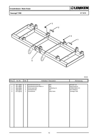 Grundrahmen / Basic frame
Smaragd 7/300 617 8219
05.04
Pos. Art.-Nr. Stk. Artikeltext / Description
10
Abmessung
1 301 3250 7 Sechskantschraube spz. Bolt M10x55-10.9
2 301 4600 7 Sechskantschraube DIN931-A Bolt M20x70x28-8.8
3 303 0936 7 Sicherungsmutter Selflocking nut DIN985-NM20-8 Zn
4 303 0970 7 Sechskantmutter Nut M10 DIN934-8
5 417 8219 1 Grundrahmen Basic frame Smaragd 7/300
 