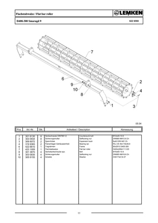 Flachstabwalze / Flat bar roller
D400-300 Smaragd 9 622 6594
05.04
Pos. Art.-Nr. Stk. Artikeltext / Description
11
Abmessung
1 301 6130 8 Senkschraube DIN7991-A Countersunk bolt M12x40-10.9
2 303 0934 8 Sicherungsmutter Selflocking nut DIN985-NM12-8 Zn
3 309 6072 2 Spannhülse Expansion bush 8x40-DIN1481 Zn
4 319 9365 2 Flanschlager-Gehäuseeinheit Bearing cpl. RCJ 35 35x118x39,9
6 422 6610 1 Tragrahmen Frame 80x2910 D400-300
7 423 1009 1 Flachstabwalze Flat bar roller D400x2954/11 3.00
8 301 3870 4 Sechskantschraube spz. Bolt M16x65-10.9
9 303 0935 4 Sicherungsmutter Selflocking nut DIN985-NM16-8 Zn
10 305 6155 4 Scheibe Washer D30/17x6 St-37
 