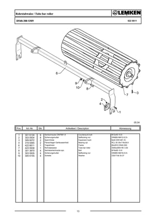 Rohrstabwalze / Tube bar roller
D540-300 SM9 622 6611
05.04
Pos. Art.-Nr. Stk. Artikeltext / Description
13
Abmessung
1 301 6130 8 Senkschraube DIN7991-A Countersunk bolt M12x40-10.9
2 303 0934 8 Sicherungsmutter Selflocking nut DIN985-NM12-8 Zn
3 309 6072 2 Spannhülse Expansion bush 8x40-DIN1481 Zn
4 319 9365 2 Flanschlager-Gehäuseeinheit Bearing cpl. RCJ 35 35x118x39,9
6 422 6611 1 Tragrahmen Frame 80x2910 D540-300
7 423 0938 1 Rohrstabwalze Tube bar roller D540x2954 RE 3.00
8 301 3870 4 Sechskantschraube spz. Bolt M16x65-10.9
9 303 0935 4 Sicherungsmutter Selflocking nut DIN985-NM16-8 Zn
10 305 6155 4 Scheibe Washer D30/17x6 St-37
 