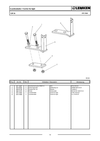 Leuchtenhalter / Carrier for light
LH 16 670 1644
05.04
Pos. Art.-Nr. Stk. Artikeltext / Description
14
Abmessung
1 301 3497 4 Sechskantschraube DIN931-A Bolt M12x120-8.8
2 303 0934 4 Sicherungsmutter Selflocking nut DIN985-NM12-8 Zn
3 305 6135 4 Scheibe DIN 134 Washer 13x28x2,5
4 459 1074 2 Brücke Clamp plate 40x12x120 1x93-D12,5
5 470 1644 1 Leuchtenhalter Carrier for light H-RE 70-90 20°
6 470 1645 1 Leuchtenhalter Carrier for light H-LI 70-90 20°
 