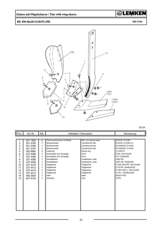 Zinken mit Flügelscharen / Tine with wing-shares
RE 450 60x20 S12D/FL35D 665 3744
05.04
Pos. Art.-Nr. Stk. Artikeltext / Description
25
Abmessung
1 301 1805 4 Flachrundschraube mit Mutter Bolt, cup square head M12x30-10.9 MU
2 301 5785 1 Senkschraube Countersunk bolt M12x33-12.9-MU-10
3 301 5786 1 Senkschraube Countersunk bolt M12x55x20-12.9-MU
4 301 5787 1 Senkschraube Countersunk bolt M12x65x20-12.9-MU
5 305 9885 3 Federring Spring ring 12 DIN127
6 337 4388 1 Scharspitze zum Smaragd Point S12D 120x10x230
7 337 4390 1 Scharspitze zum Smaragd Point S12 120x8x205
8 337 4398 1 Randleitblech Guideboard, outer LBR2 RE
9 337 4396 1 Randleitblech Guideboard, outer LBR1 RE 100x8x340
10 337 4418 1 Flügelschar Flügelschar FL35D GEK RE 130x10x346
11 337 4412 1 Flügelschar Flügelschar FL33 RE 100x8x2x330
12 337 4419 1 Flügelschar Flügelschar FL35D GEK LI 130x10x346
13 337 4413 1 Flügelschar Flügelschar FL33 LI 100x8x2x330
14 465 3605 1 Halm Stalk 60x20 H750
15 467 9105 1 Scharfuß Foot 8-S/FL
 