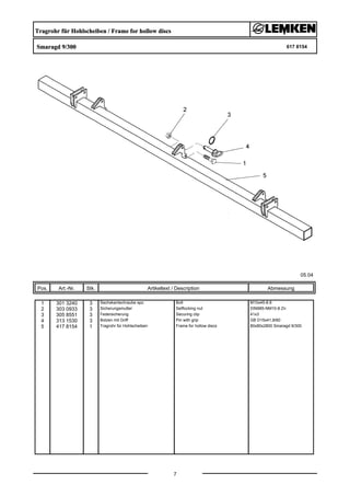 Tragrohr für Hohlscheiben / Frame for hollow discs
Smaragd 9/300 617 8154
05.04
Pos. Art.-Nr. Stk. Artikeltext / Description
7
Abmessung
1 301 3240 3 Sechskantschraube spz. Bolt M10x45-8.8
2 303 0933 3 Sicherungsmutter Selflocking nut DIN985-NM10-8 Zn
3 305 8551 3 Federsicherung Securing clip 41x3
4 313 1530 3 Bolzen mit Griff Pin with grip GB D15x41,8/60
5 417 8154 1 Tragrohr für Hohlscheiben Frame for hollow discs 80x80x2800 Smaragd 9/300
 